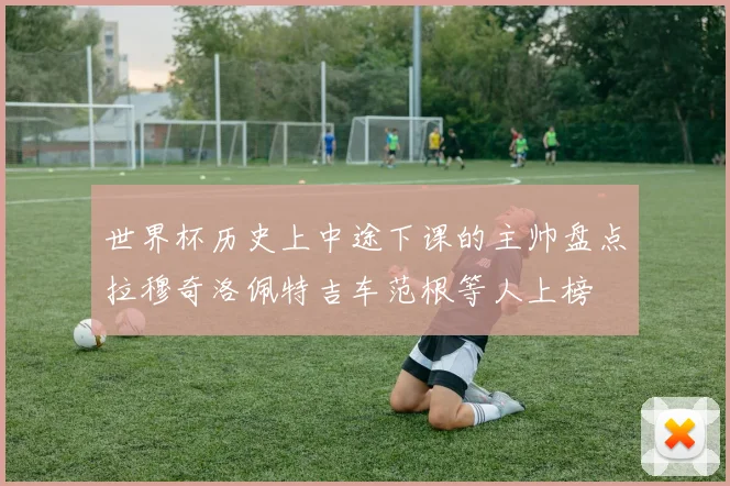 世界杯历史上中途下课的主帅盘点拉穆奇洛佩特吉车范根等人上榜